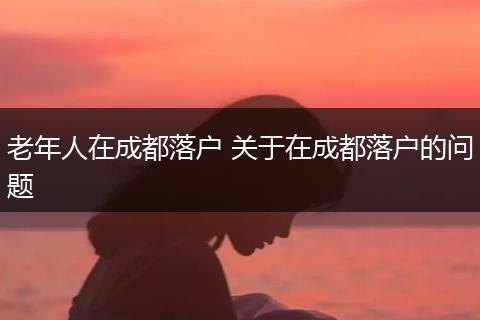 老年人在成都落户 关于在成都落户的问题