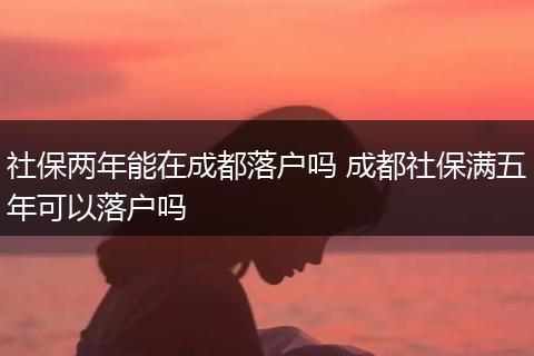 社保两年能在成都落户吗 成都社保满五年可以落户吗