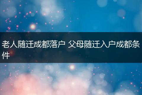 老人随迁成都落户 父母随迁入户成都条件