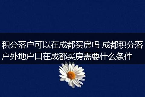 积分落户可以在成都买房吗 成都积分落户外地户口在成都买房需要什么条件