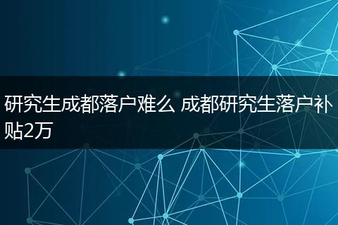 研究生成都落户难么 成都研究生落户补贴2万