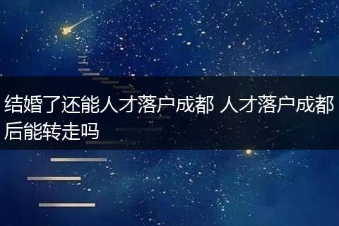 结婚了还能人才落户成都 人才落户成都后能转走吗