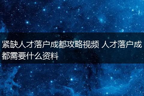 紧缺人才落户成都攻略视频 人才落户成都需要什么资料