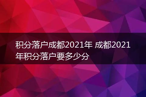 积分落户成都2021年 成都2021年积分落户要多少分