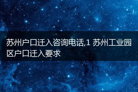 苏州户口迁入咨询电话,1 苏州工业园区户口迁入要求