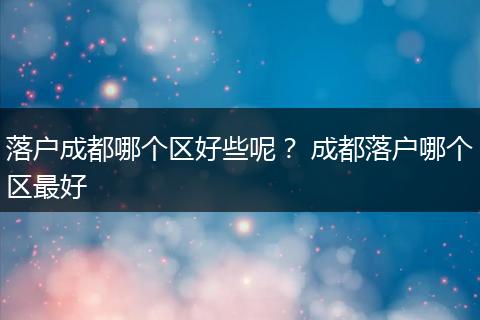 落户成都哪个区好些呢？ 成都落户哪个区最好