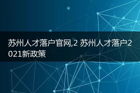 苏州人才落户官网,2 苏州人才落户2021新政策