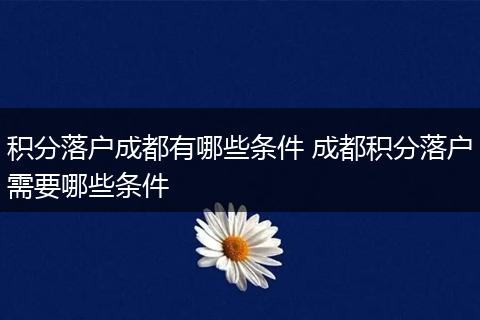 积分落户成都有哪些条件 成都积分落户需要哪些条件