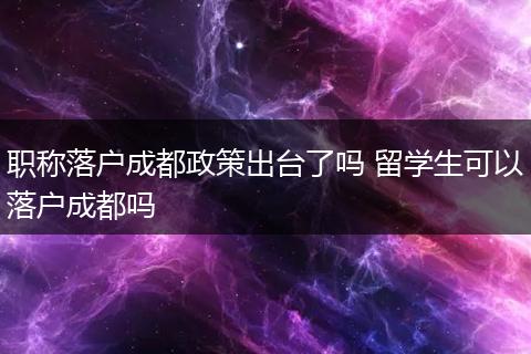 职称落户成都政策出台了吗 留学生可以落户成都吗