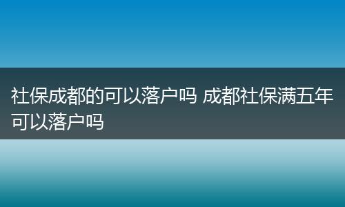 社保成都的可以落户吗 成都社保满五年可以落户吗