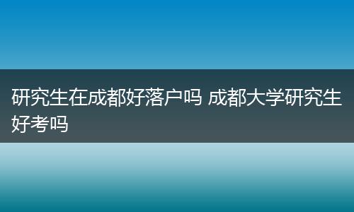 研究生在成都好落户吗 成都大学研究生好考吗