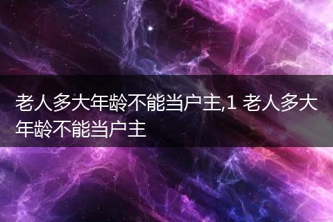 老人多大年龄不能当户主,1 老人多大年龄不能当户主