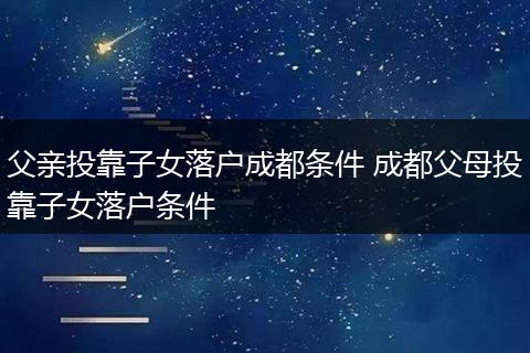 父亲投靠子女落户成都条件 成都父母投靠子女落户条件