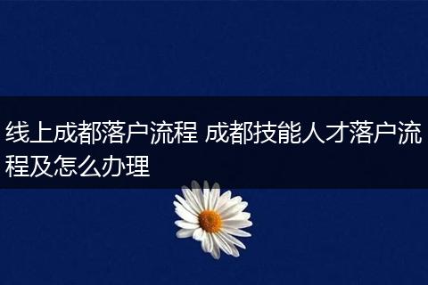 线上成都落户流程 成都技能人才落户流程及怎么办理