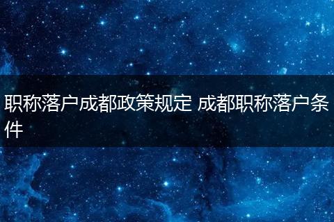 职称落户成都政策规定 成都职称落户条件