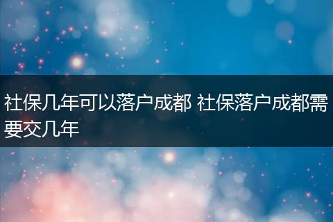 社保几年可以落户成都 社保落户成都需要交几年