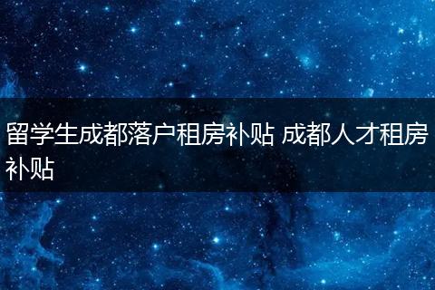 留学生成都落户租房补贴 成都人才租房补贴