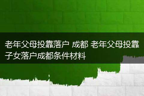 老年父母投靠落户 成都 老年父母投靠子女落户成都条件材料