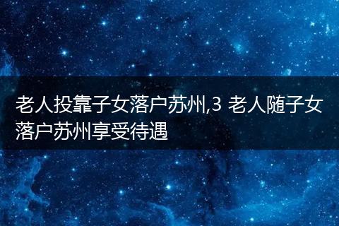 老人投靠子女落户苏州,3 老人随子女落户苏州享受待遇