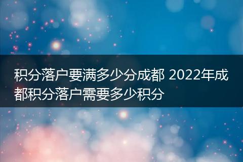 积分落户要满多少分成都 2022年成都积分落户需要多少积分