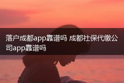 落户成都app靠谱吗 成都社保代缴公司app靠谱吗