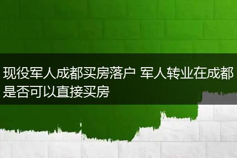 现役军人成都买房落户 军人转业在成都是否可以直接买房