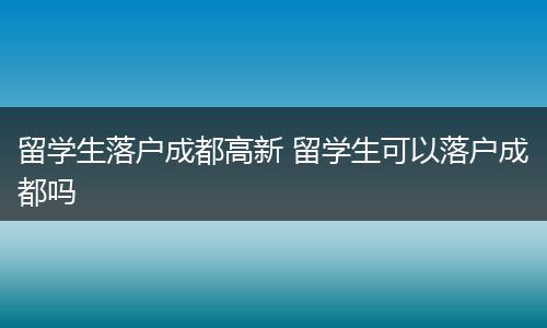 留学生落户成都高新 留学生可以落户成都吗