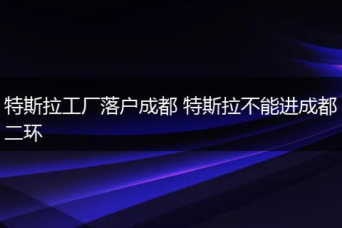 特斯拉工厂落户成都 特斯拉不能进成都二环
