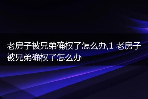 老房子被兄弟确权了怎么办,1 老房子被兄弟确权了怎么办