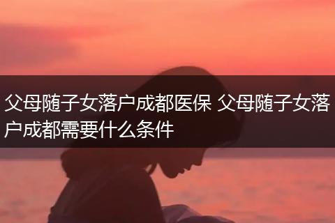 父母随子女落户成都医保 父母随子女落户成都需要什么条件
