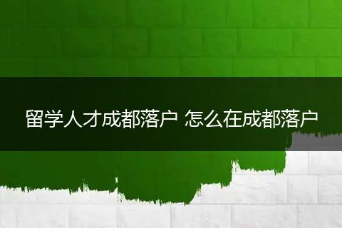 留学人才成都落户 怎么在成都落户