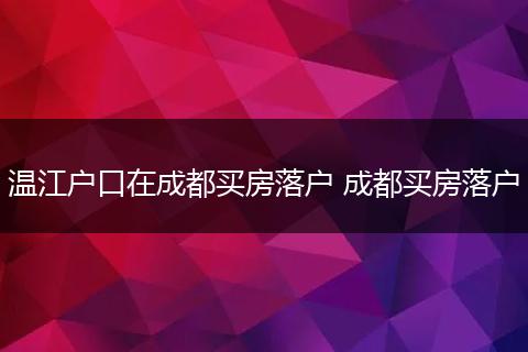 温江户口在成都买房落户 成都买房落户