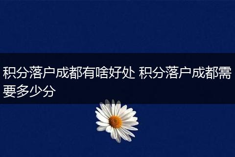 积分落户成都有啥好处 积分落户成都需要多少分