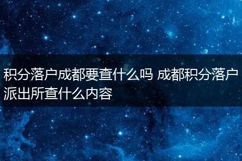 积分落户成都要查什么吗 成都积分落户派出所查什么内容