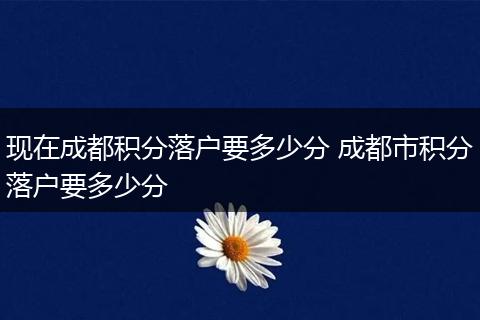 现在成都积分落户要多少分 成都市积分落户要多少分