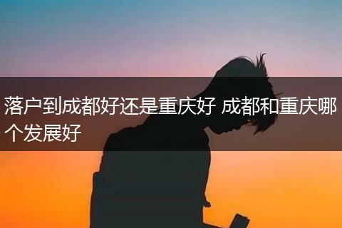落户到成都好还是重庆好 成都和重庆哪个发展好