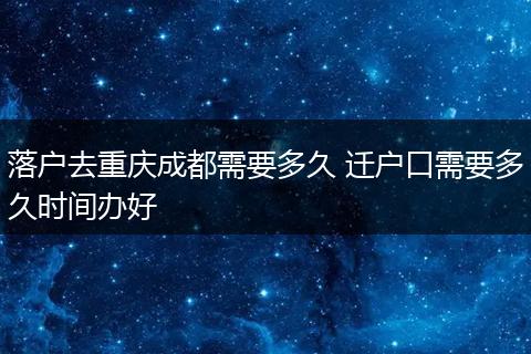落户去重庆成都需要多久 迁户口需要多久时间办好