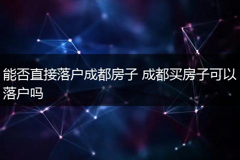 能否直接落户成都房子 成都买房子可以落户吗