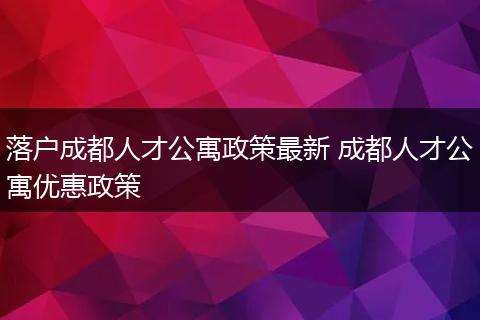 落户成都人才公寓政策最新 成都人才公寓优惠政策