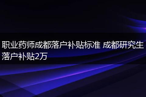 职业药师成都落户补贴标准 成都研究生落户补贴2万