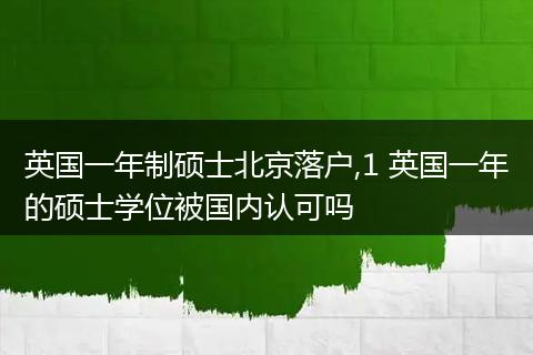 英国一年制硕士北京落户,1 英国一年的硕士学位被国内认可吗