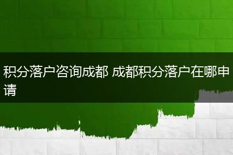 积分落户咨询成都 成都积分落户在哪申请