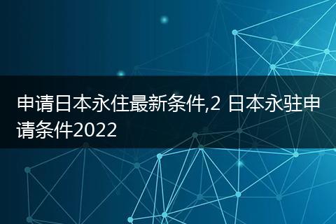 申请日本永住最新条件,2 日本永驻申请条件2022
