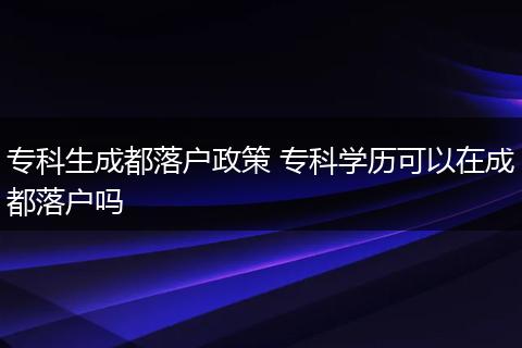 专科生成都落户政策 专科学历可以在成都落户吗