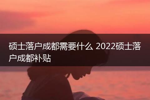 硕士落户成都需要什么 2022硕士落户成都补贴