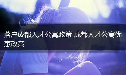 落户成都人才公寓政策 成都人才公寓优惠政策