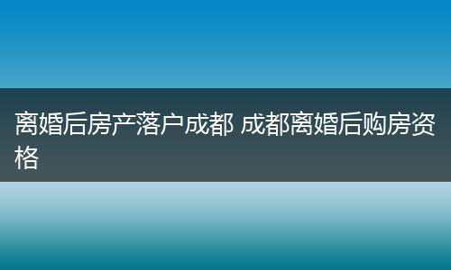离婚后房产落户成都 成都离婚后购房资格