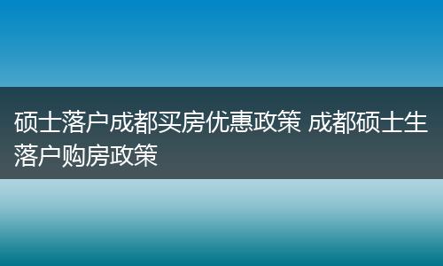 硕士落户成都买房优惠政策 成都硕士生落户购房政策