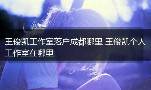 王俊凯工作室落户成都哪里 王俊凯个人工作室在哪里