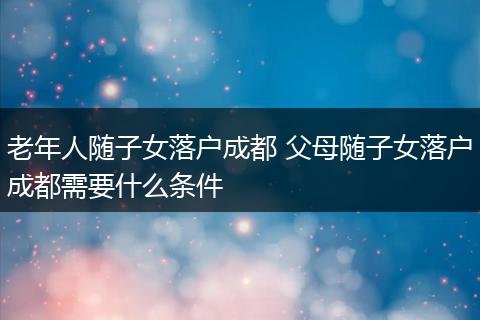 老年人随子女落户成都 父母随子女落户成都需要什么条件